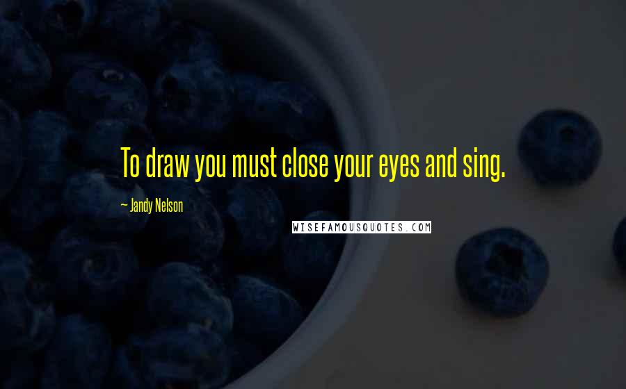 Jandy Nelson Quotes: To draw you must close your eyes and sing.