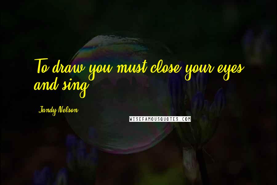 Jandy Nelson Quotes: To draw you must close your eyes and sing.