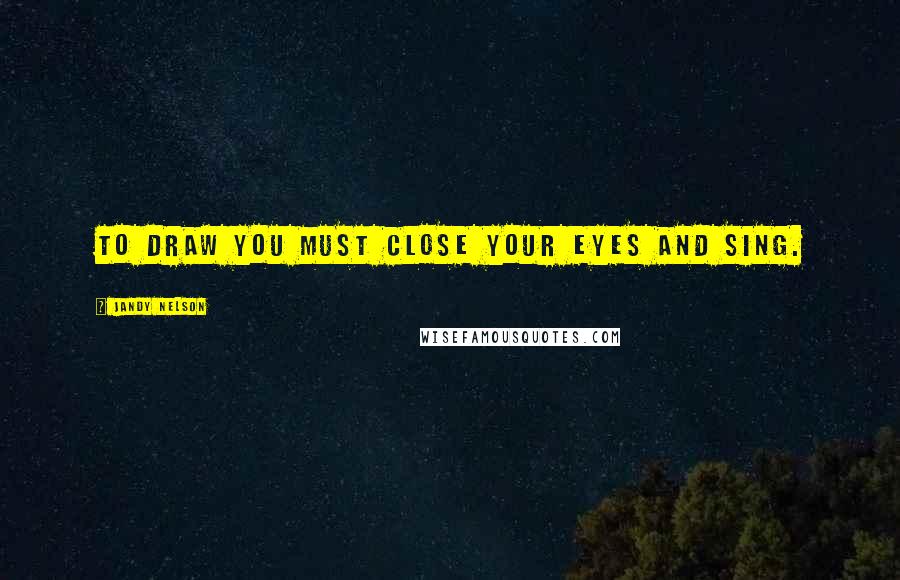 Jandy Nelson Quotes: To draw you must close your eyes and sing.