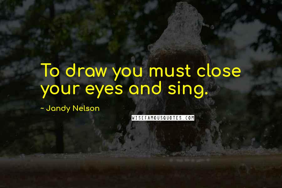 Jandy Nelson Quotes: To draw you must close your eyes and sing.