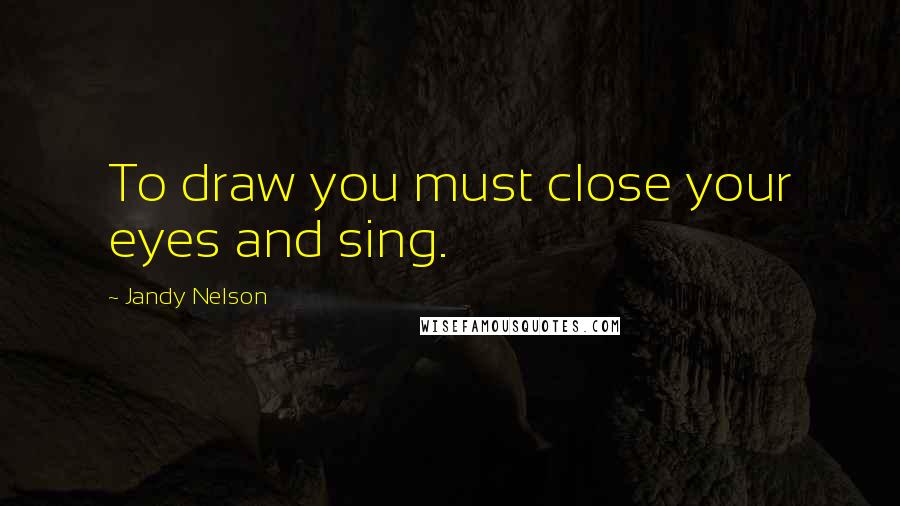 Jandy Nelson Quotes: To draw you must close your eyes and sing.