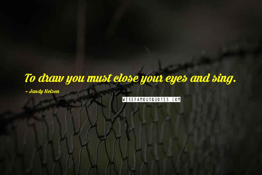 Jandy Nelson Quotes: To draw you must close your eyes and sing.