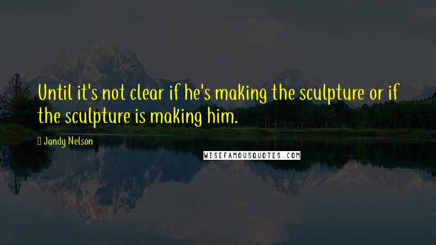 Jandy Nelson Quotes: Until it's not clear if he's making the sculpture or if the sculpture is making him.