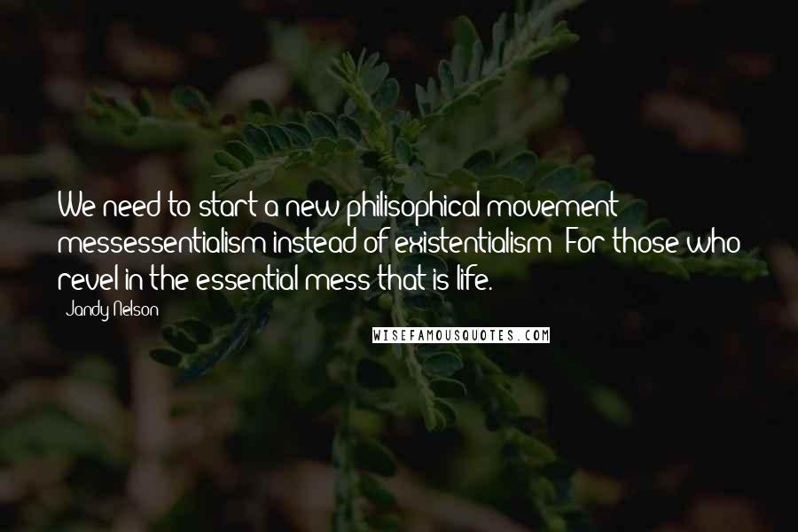 Jandy Nelson Quotes: We need to start a new philisophical movement: messessentialism instead of existentialism: For those who revel in the essential mess that is life.