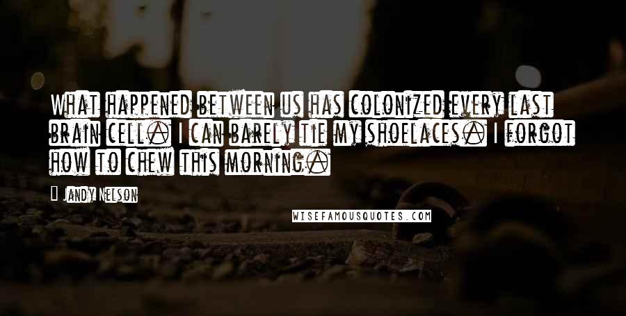 Jandy Nelson Quotes: What happened between us has colonized every last brain cell. I can barely tie my shoelaces. I forgot how to chew this morning.