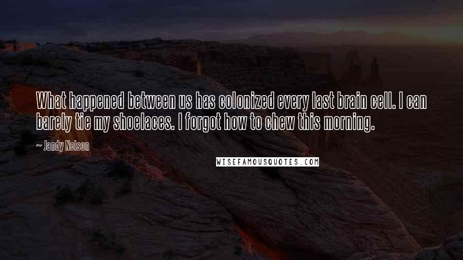 Jandy Nelson Quotes: What happened between us has colonized every last brain cell. I can barely tie my shoelaces. I forgot how to chew this morning.