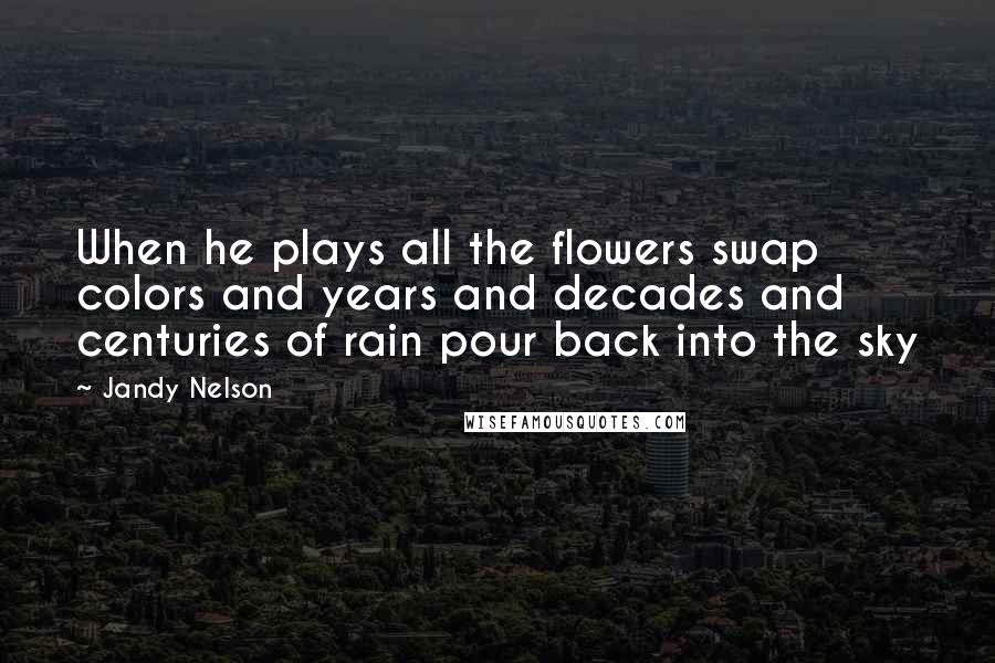 Jandy Nelson Quotes: When he plays all the flowers swap colors and years and decades and centuries of rain pour back into the sky