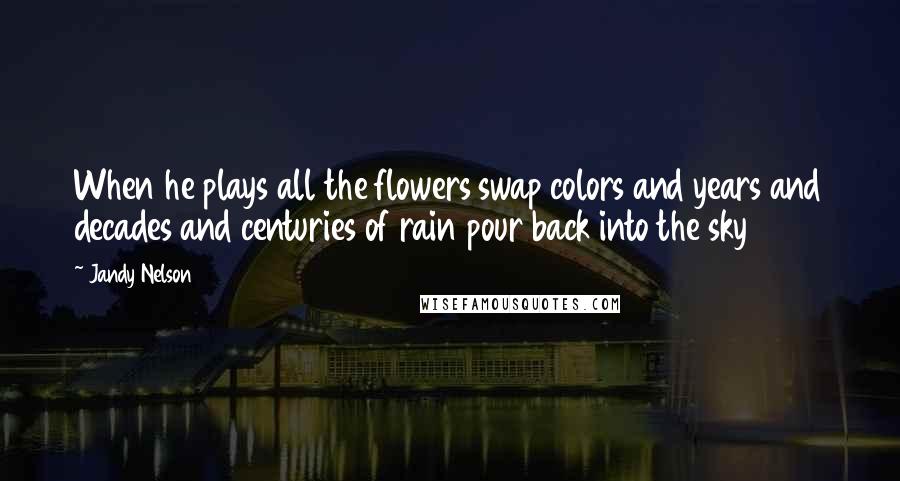 Jandy Nelson Quotes: When he plays all the flowers swap colors and years and decades and centuries of rain pour back into the sky