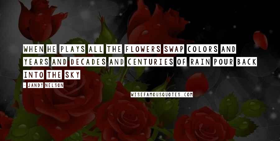 Jandy Nelson Quotes: When he plays all the flowers swap colors and years and decades and centuries of rain pour back into the sky
