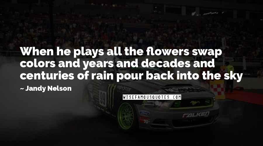 Jandy Nelson Quotes: When he plays all the flowers swap colors and years and decades and centuries of rain pour back into the sky