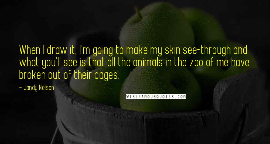 Jandy Nelson Quotes: When I draw it, I'm going to make my skin see-through and what you'll see is that all the animals in the zoo of me have broken out of their cages.