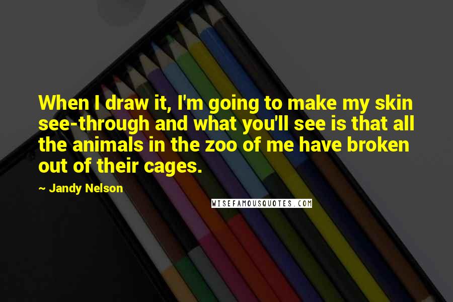 Jandy Nelson Quotes: When I draw it, I'm going to make my skin see-through and what you'll see is that all the animals in the zoo of me have broken out of their cages.