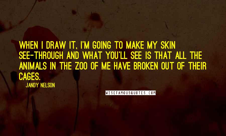 Jandy Nelson Quotes: When I draw it, I'm going to make my skin see-through and what you'll see is that all the animals in the zoo of me have broken out of their cages.