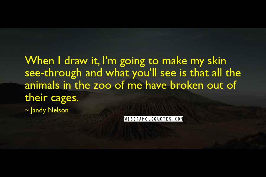 Jandy Nelson Quotes: When I draw it, I'm going to make my skin see-through and what you'll see is that all the animals in the zoo of me have broken out of their cages.