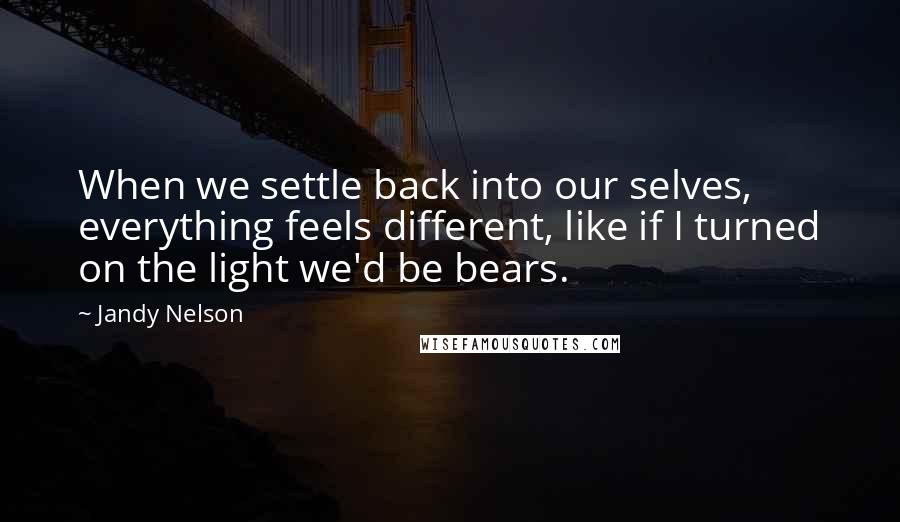 Jandy Nelson Quotes: When we settle back into our selves, everything feels different, like if I turned on the light we'd be bears.