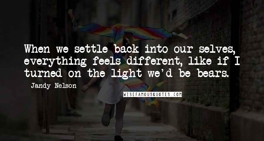 Jandy Nelson Quotes: When we settle back into our selves, everything feels different, like if I turned on the light we'd be bears.