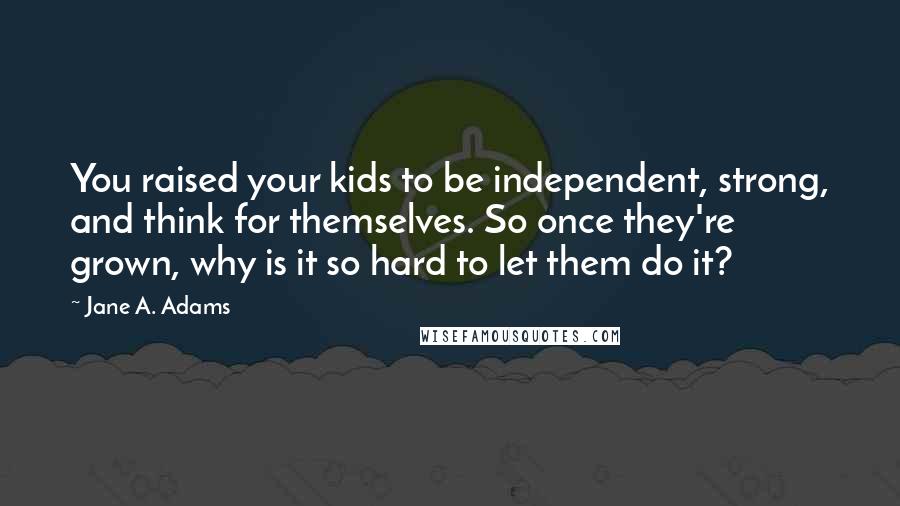 Jane A. Adams Quotes: You raised your kids to be independent, strong, and think for themselves. So once they're grown, why is it so hard to let them do it?