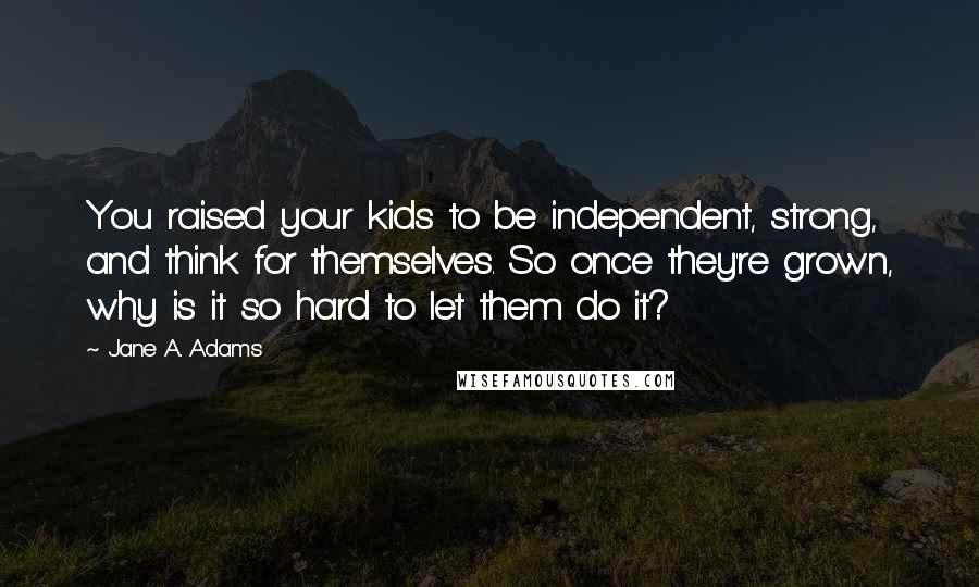 Jane A. Adams Quotes: You raised your kids to be independent, strong, and think for themselves. So once they're grown, why is it so hard to let them do it?