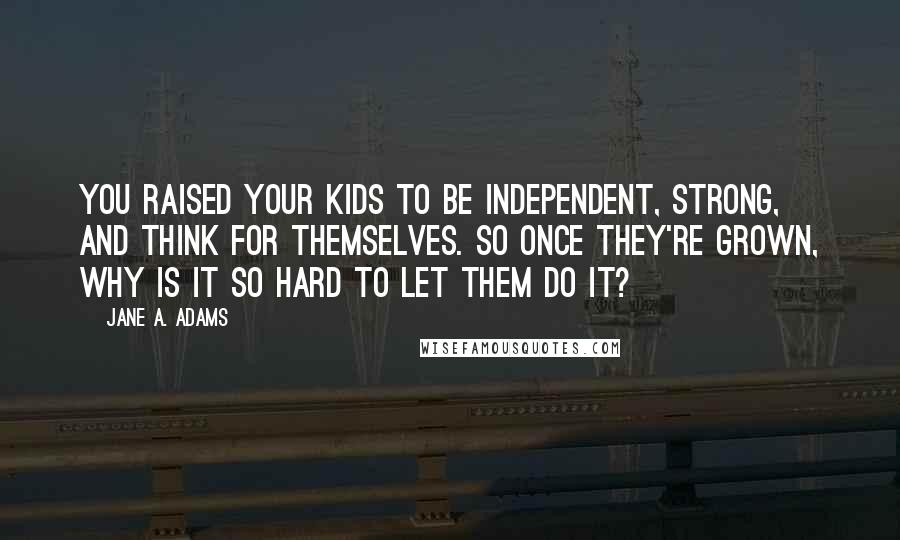 Jane A. Adams Quotes: You raised your kids to be independent, strong, and think for themselves. So once they're grown, why is it so hard to let them do it?