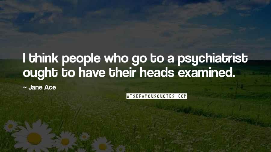 Jane Ace Quotes: I think people who go to a psychiatrist ought to have their heads examined.