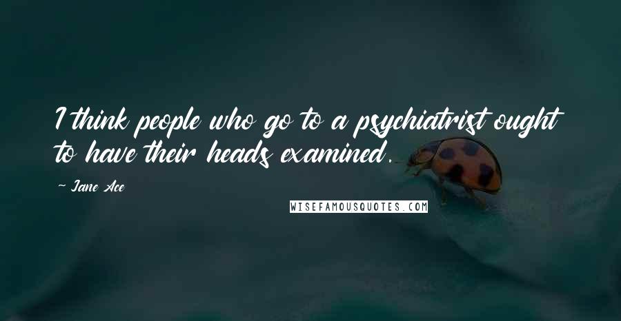 Jane Ace Quotes: I think people who go to a psychiatrist ought to have their heads examined.