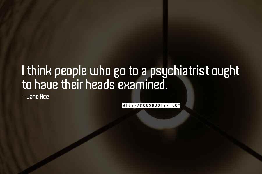 Jane Ace Quotes: I think people who go to a psychiatrist ought to have their heads examined.