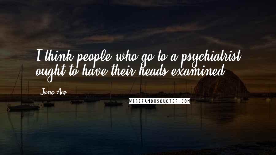 Jane Ace Quotes: I think people who go to a psychiatrist ought to have their heads examined.