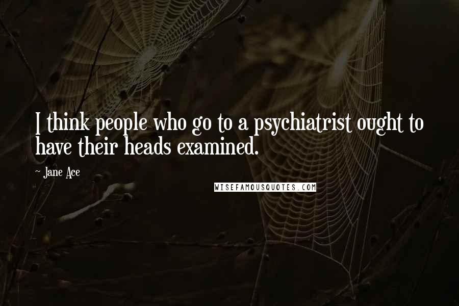 Jane Ace Quotes: I think people who go to a psychiatrist ought to have their heads examined.