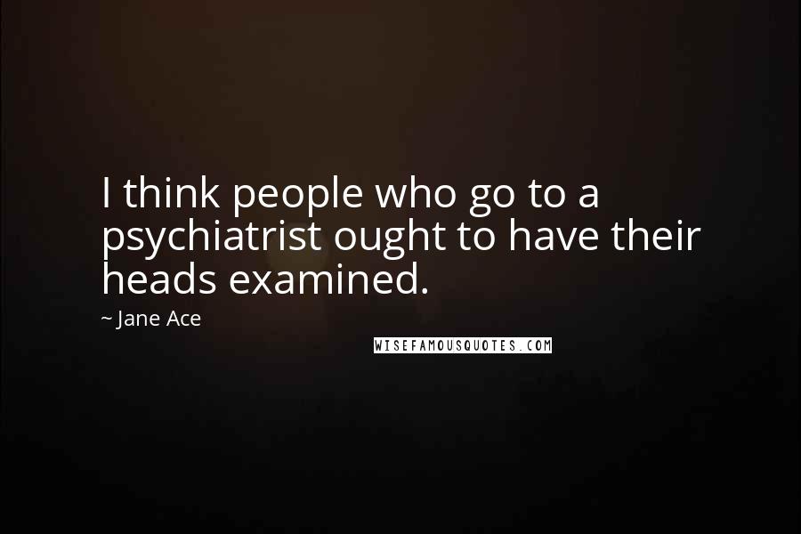 Jane Ace Quotes: I think people who go to a psychiatrist ought to have their heads examined.