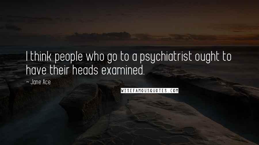 Jane Ace Quotes: I think people who go to a psychiatrist ought to have their heads examined.