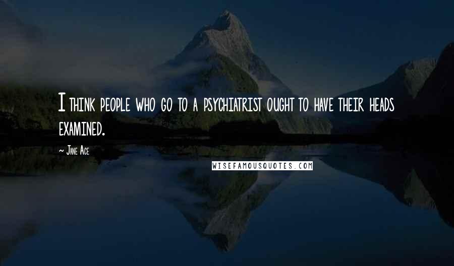 Jane Ace Quotes: I think people who go to a psychiatrist ought to have their heads examined.