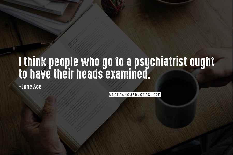 Jane Ace Quotes: I think people who go to a psychiatrist ought to have their heads examined.