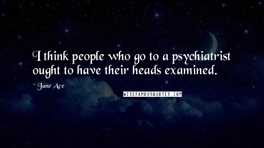 Jane Ace Quotes: I think people who go to a psychiatrist ought to have their heads examined.