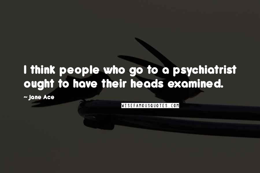 Jane Ace Quotes: I think people who go to a psychiatrist ought to have their heads examined.