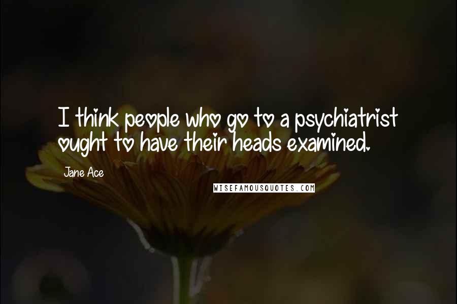 Jane Ace Quotes: I think people who go to a psychiatrist ought to have their heads examined.