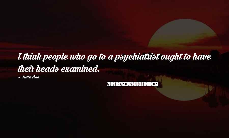 Jane Ace Quotes: I think people who go to a psychiatrist ought to have their heads examined.