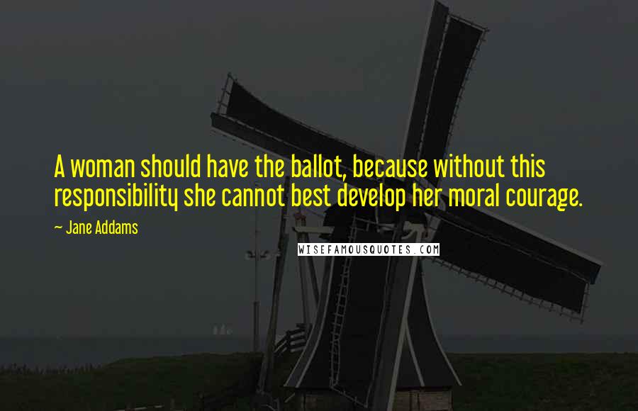 Jane Addams Quotes: A woman should have the ballot, because without this responsibility she cannot best develop her moral courage.