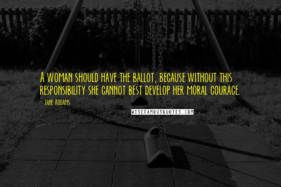 Jane Addams Quotes: A woman should have the ballot, because without this responsibility she cannot best develop her moral courage.