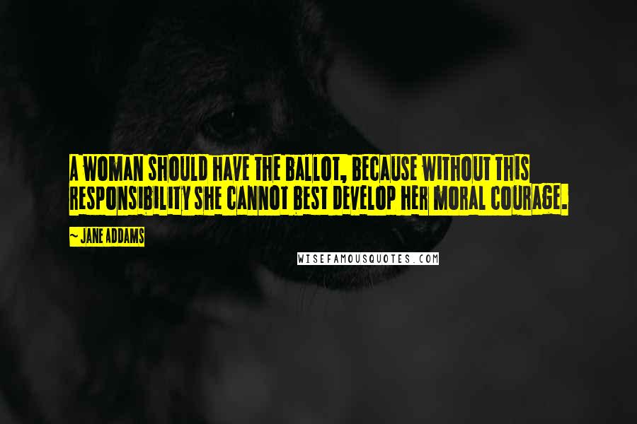 Jane Addams Quotes: A woman should have the ballot, because without this responsibility she cannot best develop her moral courage.