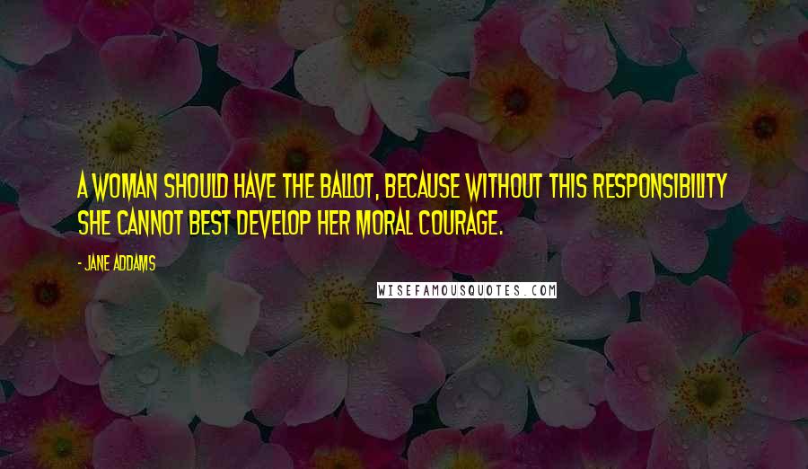 Jane Addams Quotes: A woman should have the ballot, because without this responsibility she cannot best develop her moral courage.