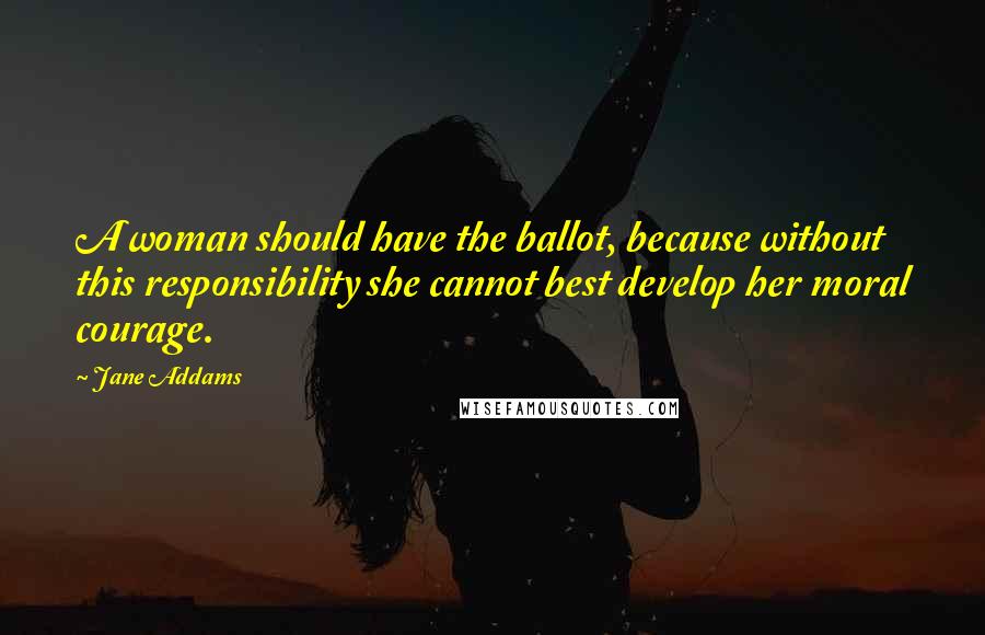 Jane Addams Quotes: A woman should have the ballot, because without this responsibility she cannot best develop her moral courage.