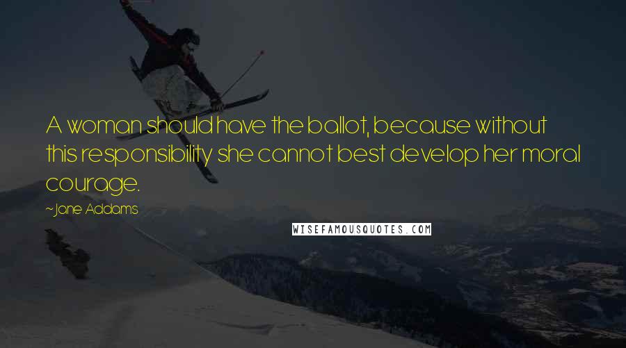 Jane Addams Quotes: A woman should have the ballot, because without this responsibility she cannot best develop her moral courage.