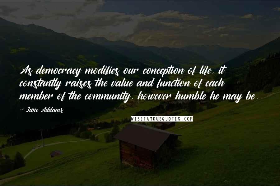 Jane Addams Quotes: As democracy modifies our conception of life, it constantly raises the value and function of each member of the community, however humble he may be.
