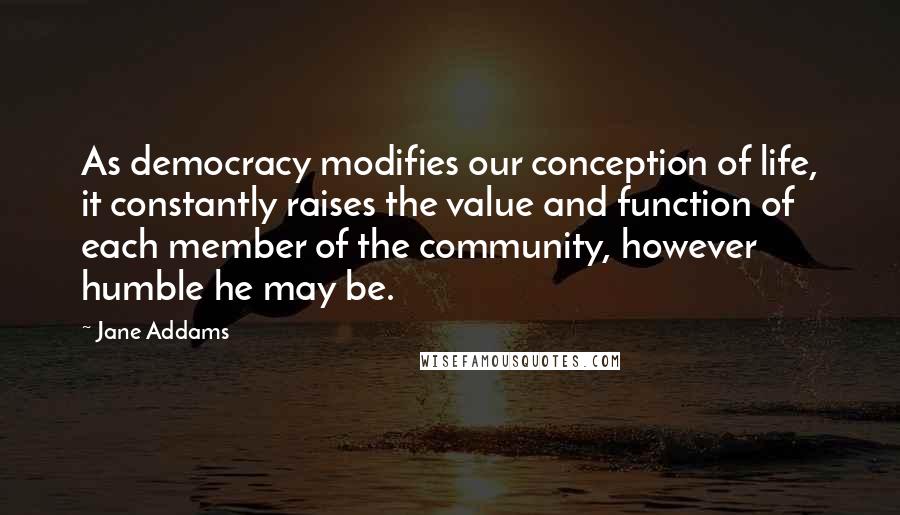 Jane Addams Quotes: As democracy modifies our conception of life, it constantly raises the value and function of each member of the community, however humble he may be.