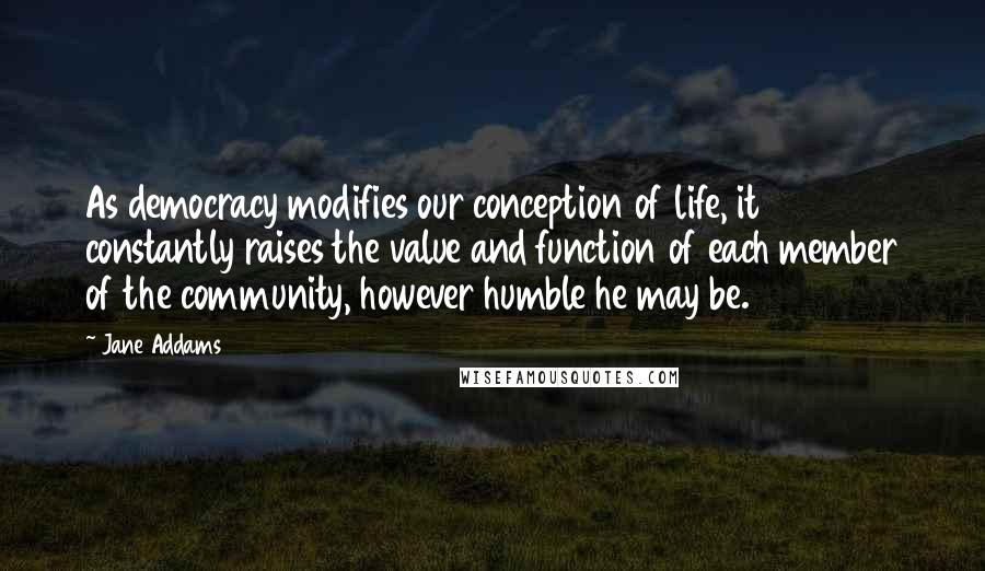 Jane Addams Quotes: As democracy modifies our conception of life, it constantly raises the value and function of each member of the community, however humble he may be.