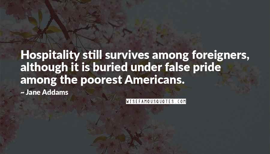 Jane Addams Quotes: Hospitality still survives among foreigners, although it is buried under false pride among the poorest Americans.