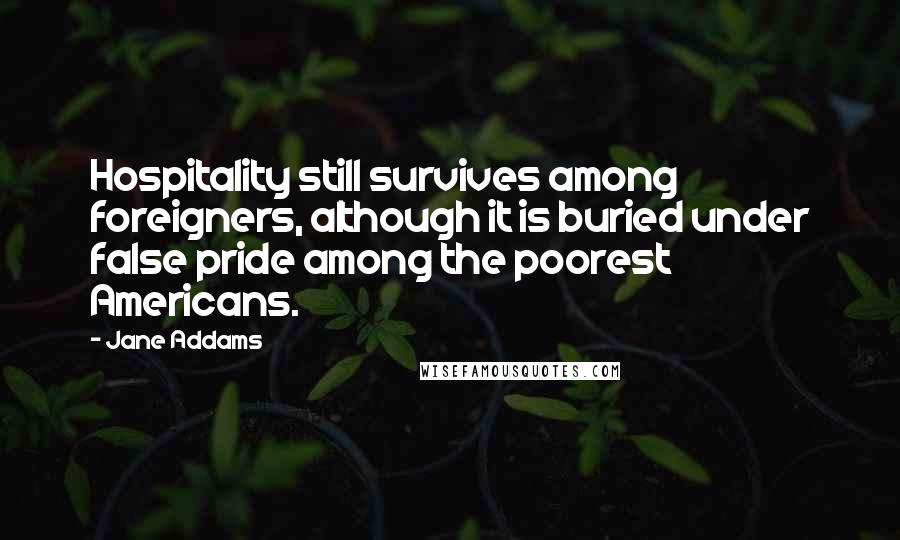 Jane Addams Quotes: Hospitality still survives among foreigners, although it is buried under false pride among the poorest Americans.
