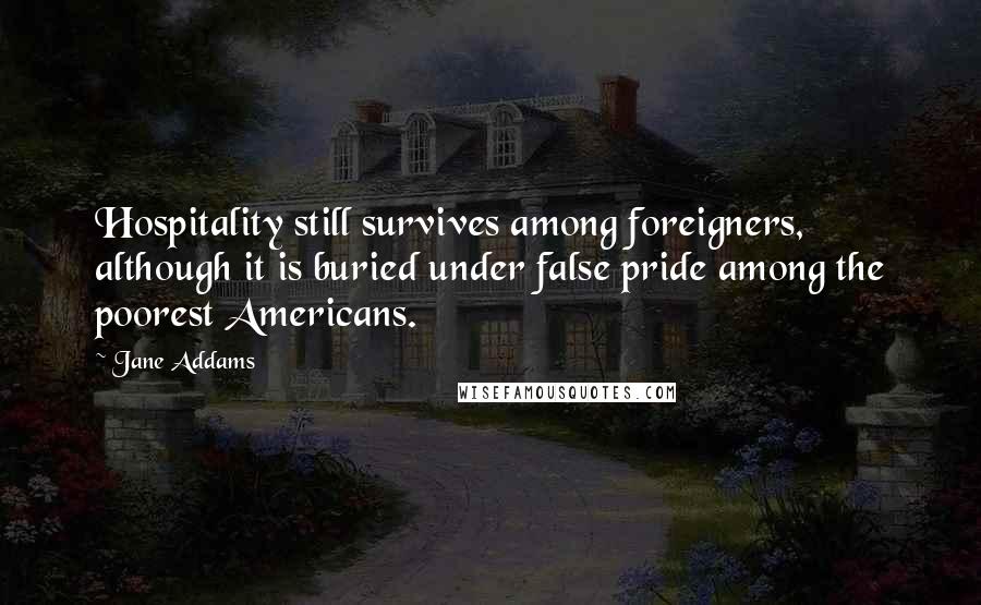 Jane Addams Quotes: Hospitality still survives among foreigners, although it is buried under false pride among the poorest Americans.