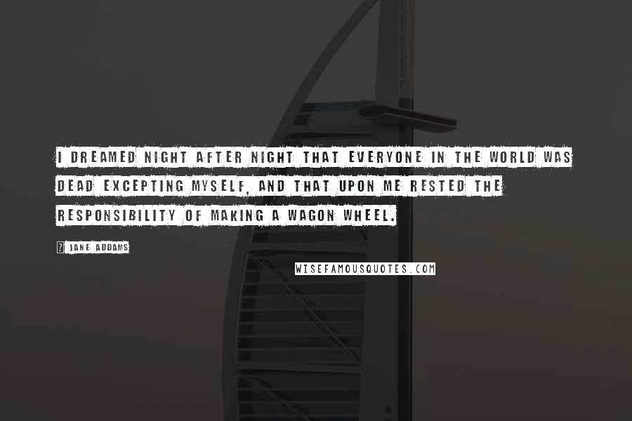 Jane Addams Quotes: I dreamed night after night that everyone in the world was dead excepting myself, and that upon me rested the responsibility of making a wagon wheel.