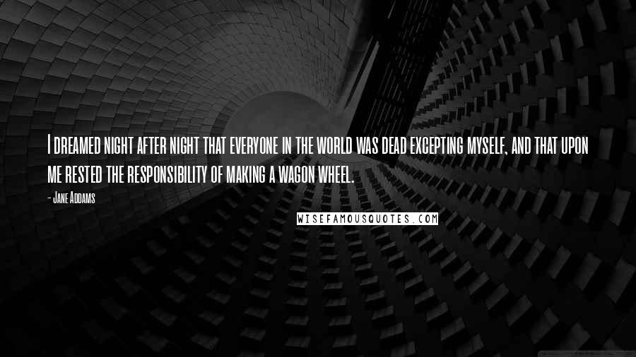 Jane Addams Quotes: I dreamed night after night that everyone in the world was dead excepting myself, and that upon me rested the responsibility of making a wagon wheel.